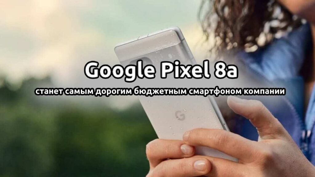 Google Pixel 8a станет самым дорогим бюджетным смартфоном компании